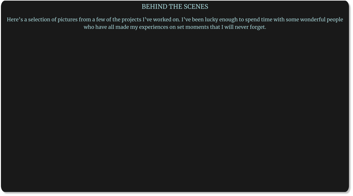 BEHIND THE SCENES  Here’s a selection of pictures from a few of the projects I’ve worked on. I’ve been lucky enough to spend time with some wonderful people who have all made my experiences on set moments that I will never forget.