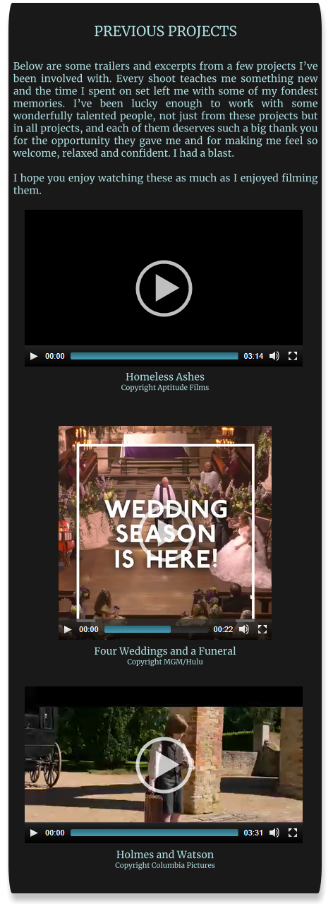 PREVIOUS PROJECTS  Below are some trailers and excerpts from a few projects I’ve been involved with. Every shoot teaches me something new and the time I spent on set left me with some of my fondest memories. I’ve been lucky enough to work with some wonderfully talented people, not just from these projects but in all projects, and each of them deserves such a big thank you for the opportunity they gave me and for making me feel so welcome, relaxed and confident. I had a blast.  I hope you enjoy watching these as much as I enjoyed filming them. Homeless Ashes Copyright Aptitude Films Four Weddings and a Funeral Copyright MGM/Hulu Holmes and Watson Copyright Columbia Pictures